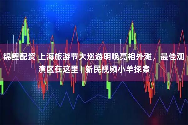 锦鲤配资 上海旅游节大巡游明晚亮相外滩，最佳观演区在这里 | 新民视频小羊探案