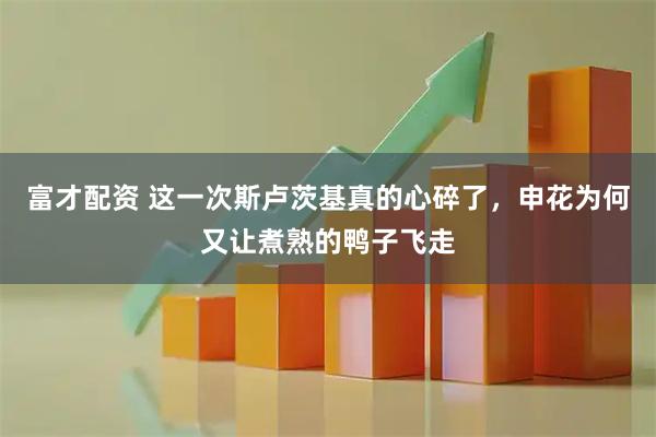 富才配资 这一次斯卢茨基真的心碎了,申花为何又让煮熟的鸭子飞走