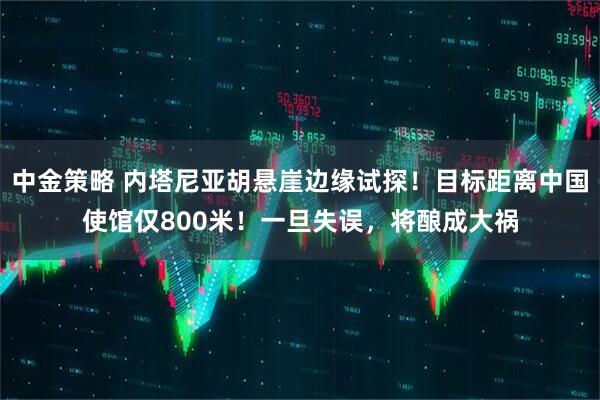 中金策略 内塔尼亚胡悬崖边缘试探！目标距离中国使馆仅800米！一旦失误，将酿成大祸