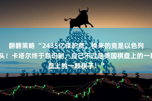 翻翻策略 “2435亿保护费，换来的竟是以色列导弹砸了头！卡塔尔终于意识到，自己不过是美国棋盘上的一颗棋子！”