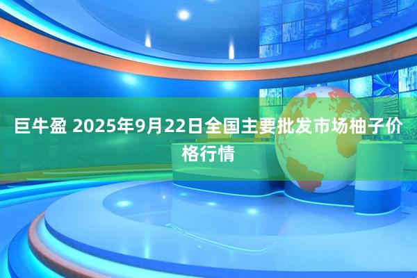 巨牛盈 2025年9月22日全国主要批发市场柚子价格行情