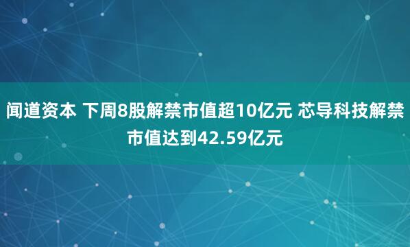 闻道资本 下周8股解禁市值超10亿元 芯导科技解禁市值达到42.59亿元