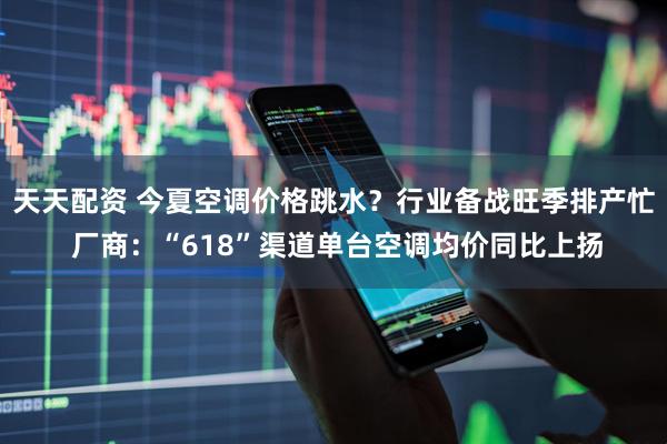 天天配资 今夏空调价格跳水？行业备战旺季排产忙 厂商：“618”渠道单台空调均价同比上扬