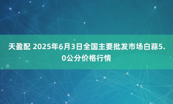 天盈配 2025年6月3日全国主要批发市场白蒜5.0公分价格行情