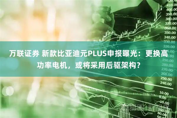 万联证券 新款比亚迪元PLUS申报曝光：更换高功率电机，或将采用后驱架构？