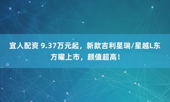 宜人配资 9.37万元起，新款吉利星瑞/星越L东方曜上市，颜值超高！