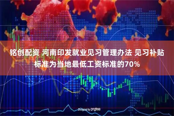 铭创配资 河南印发就业见习管理办法 见习补贴标准为当地最低工资标准的70%