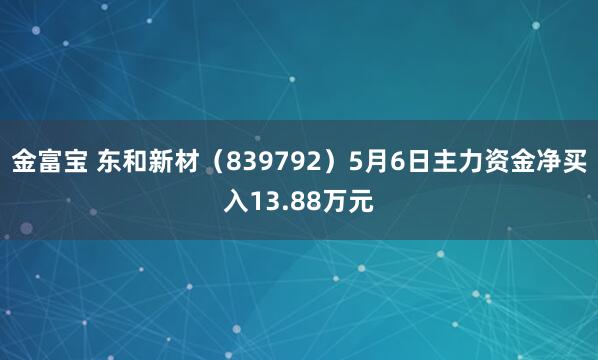 金富宝 东和新材（839792）5月6日主力资金净买入13.88万元