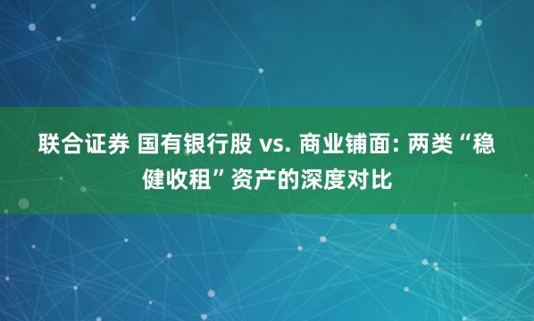 联合证券 国有银行股 vs. 商业铺面: 两类“稳健收租”资产的深度对比