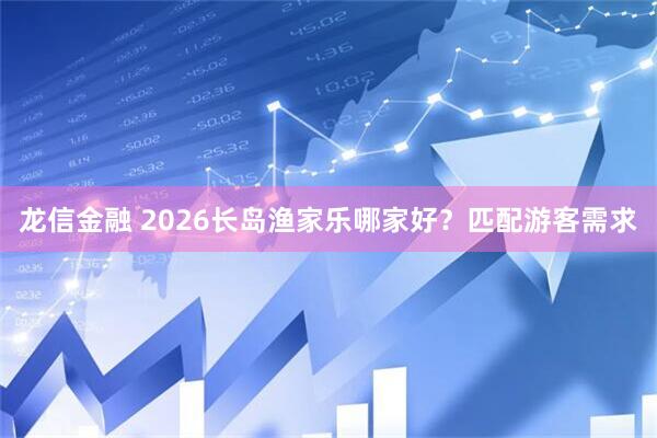 龙信金融 2026长岛渔家乐哪家好？匹配游客需求