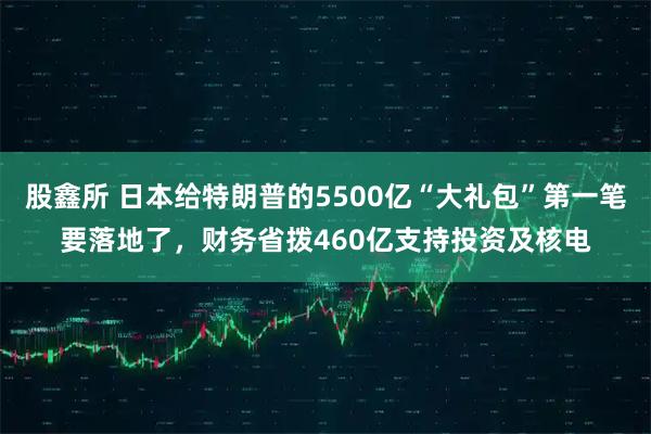 股鑫所 日本给特朗普的5500亿“大礼包”第一笔要落地了,财务省拨460亿支持投资及核电