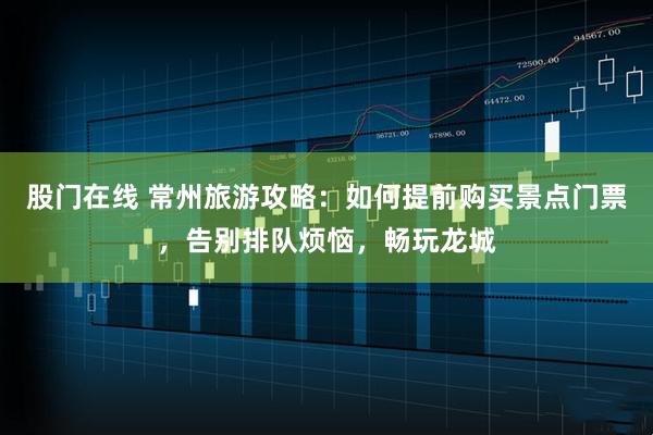 股门在线 常州旅游攻略：如何提前购买景点门票，告别排队烦恼，畅玩龙城