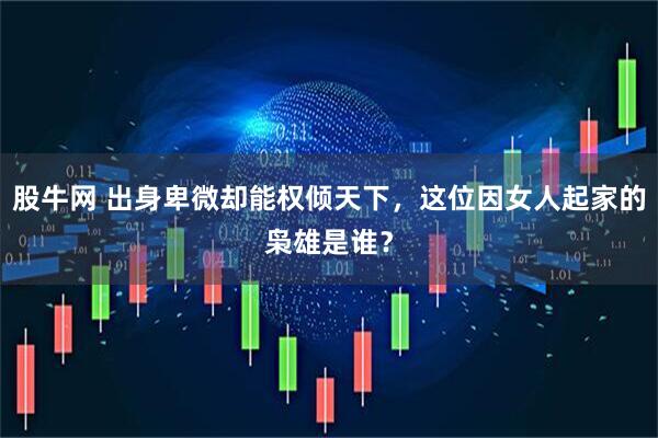 股牛网 出身卑微却能权倾天下，这位因女人起家的枭雄是谁？