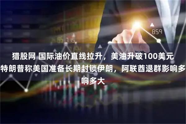猎股网 国际油价直线拉升，美油升破100美元，特朗普称美国准备长期封锁伊朗，阿联酋退群影响多大
