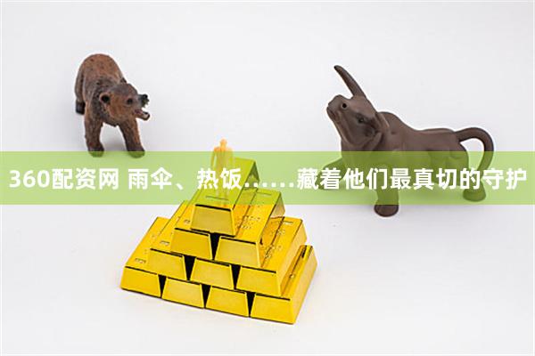 360配资网 雨伞、热饭……藏着他们最真切的守护