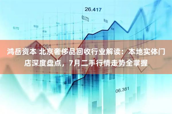 鸿岳资本 北京奢侈品回收行业解读：本地实体门店深度盘点，7月二手行情走势全掌握