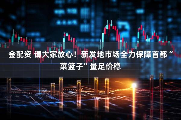 金配资 请大家放心！新发地市场全力保障首都“菜篮子”量足价稳