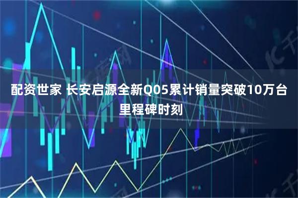 配资世家 长安启源全新Q05累计销量突破10万台 里程碑时刻