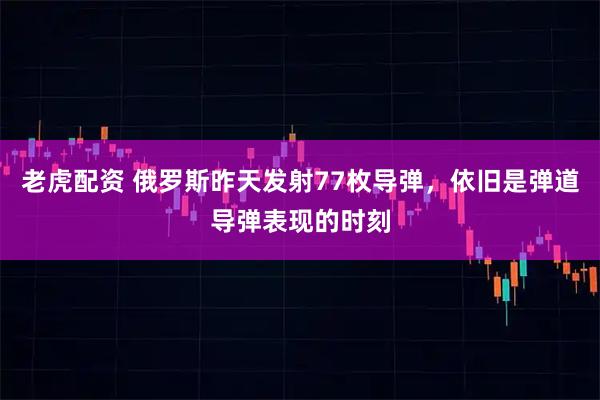 老虎配资 俄罗斯昨天发射77枚导弹，依旧是弹道导弹表现的时刻